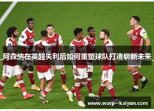 阿森纳在英超失利后如何重塑球队打造崭新未来