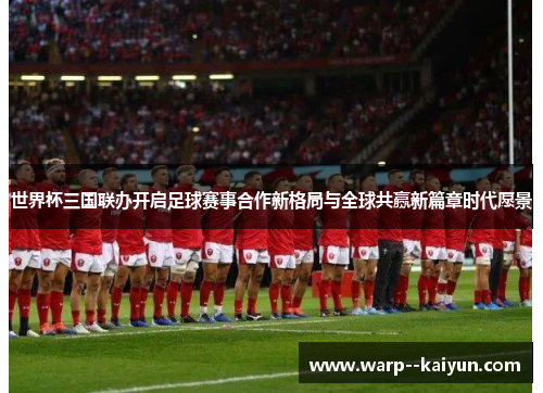 世界杯三国联办开启足球赛事合作新格局与全球共赢新篇章时代愿景