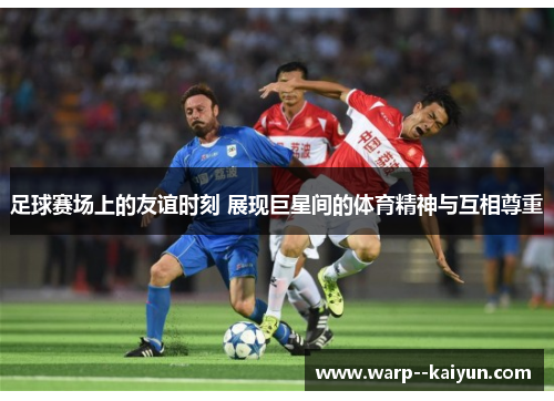 足球赛场上的友谊时刻 展现巨星间的体育精神与互相尊重 足球赛场上的友谊时刻 展现巨星间的体育精神与互相尊重