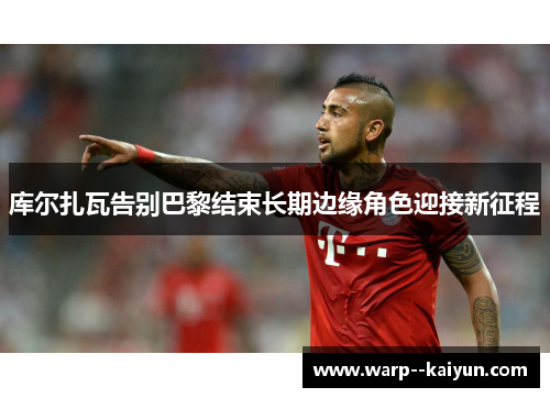 库尔扎瓦告别巴黎结束长期边缘角色迎接新征程 库尔扎瓦告别巴黎结束长期边缘角色迎接新征程